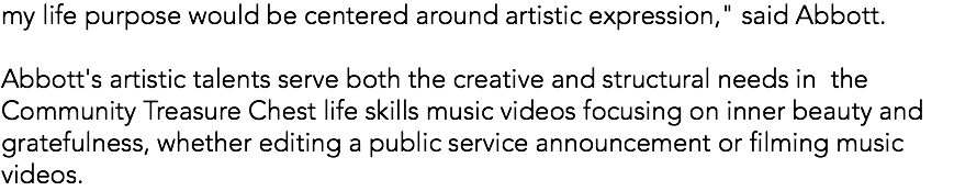my life purpose would be centered around artistic expression," said Abbott. Abbott's artistic talents serve both the creative and structural needs in the Community Treasure Chest life skills music videos focusing on inner beauty and gratefulness, whether editing a public service announcement or filming music videos.